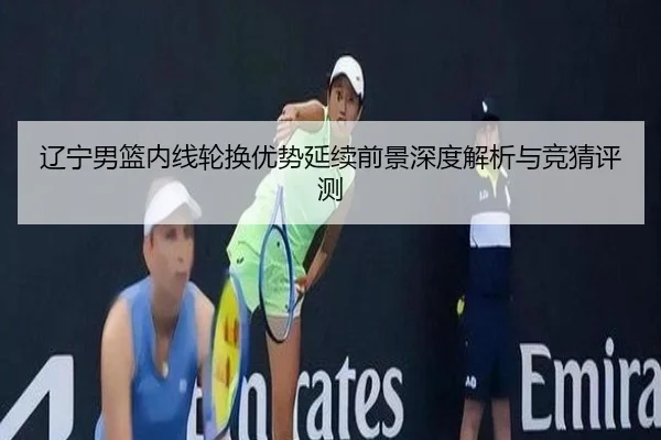 辽宁男篮内线轮换优势延续前景深度解析与竞猜评测