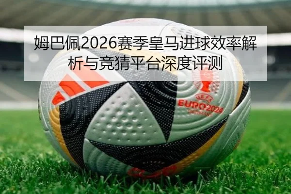 姆巴佩2026赛季皇马进球效率解析与竞猜平台深度评测