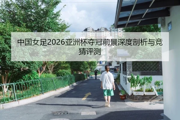 中国女足2026亚洲杯夺冠前景深度剖析与竞猜评测